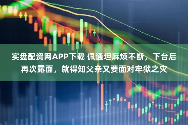 实盘配资网APP下载 佩通坦麻烦不断，下台后再次露面，就得知父亲又要面对牢狱之灾