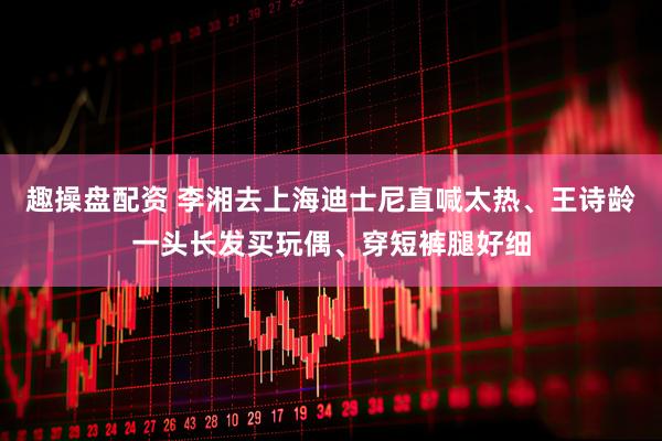 趣操盘配资 李湘去上海迪士尼直喊太热、王诗龄一头长发买玩偶、穿短裤腿好细