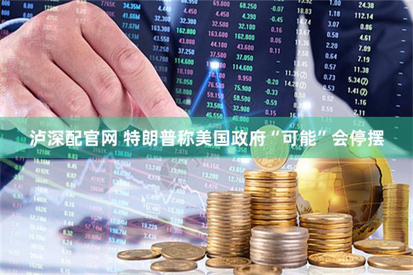 泸深配官网 特朗普称美国政府“可能”会停摆