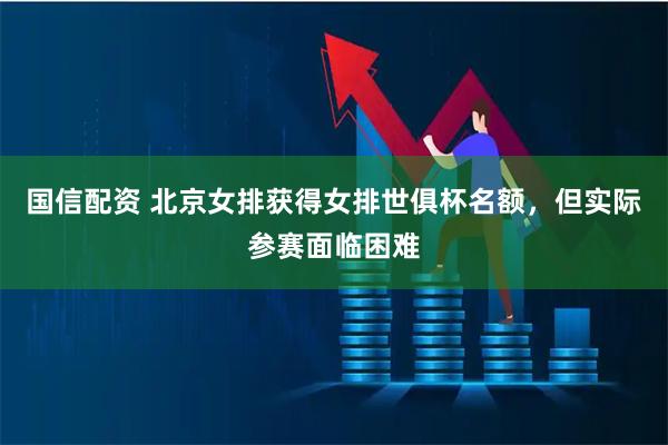 国信配资 北京女排获得女排世俱杯名额，但实际参赛面临困难