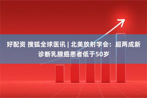 好配资 搜狐全球医讯 | 北美放射学会：超两成新诊断乳腺癌患者低于50岁