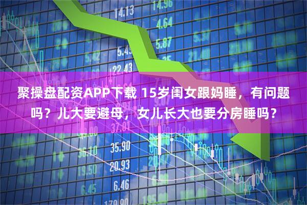 聚操盘配资APP下载 15岁闺女跟妈睡，有问题吗？儿大要避母，女儿长大也要分房睡吗？
