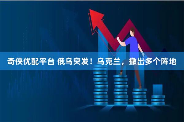 奇侠优配平台 俄乌突发！乌克兰，撤出多个阵地