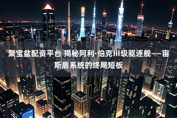 聚宝盆配资平台 揭秘阿利·伯克Ⅲ级驱逐舰——宙斯盾系统的终局短板