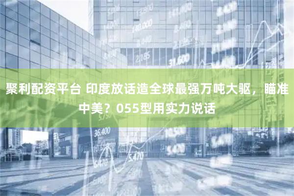 聚利配资平台 印度放话造全球最强万吨大驱，瞄准中美？055型用实力说话