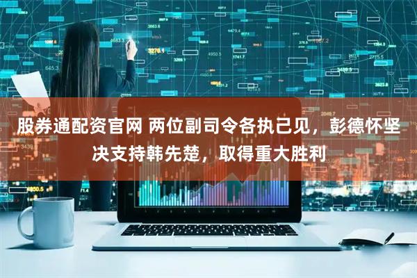 股券通配资官网 两位副司令各执己见，彭德怀坚决支持韩先楚，取得重大胜利