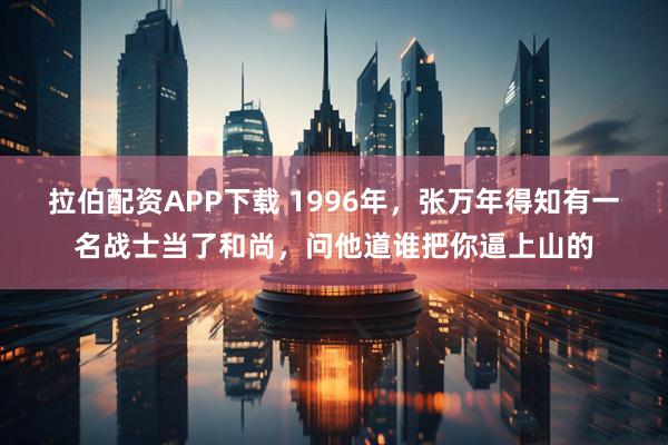 拉伯配资APP下载 1996年，张万年得知有一名战士当了和尚，问他道谁把你逼上山的