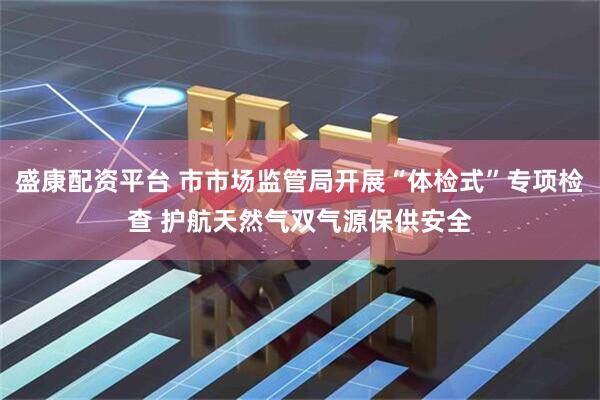 盛康配资平台 市市场监管局开展“体检式”专项检查 护航天然气双气源保供安全