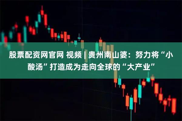股票配资网官网 视频 | 贵州南山婆：努力将“小酸汤”打造成为走向全球的“大产业”