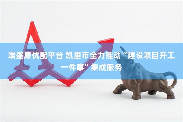 端盛康优配平台 凯里市全力推动“建设项目开工一件事”集成服务