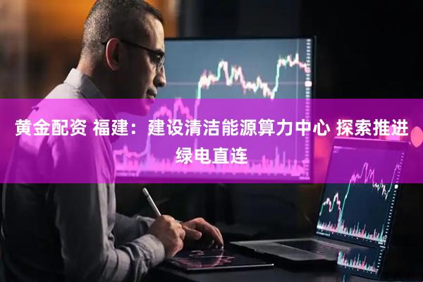 黄金配资 福建：建设清洁能源算力中心 探索推进绿电直连