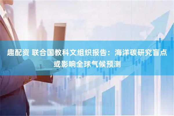 趣配资 联合国教科文组织报告：海洋碳研究盲点或影响全球气候预测