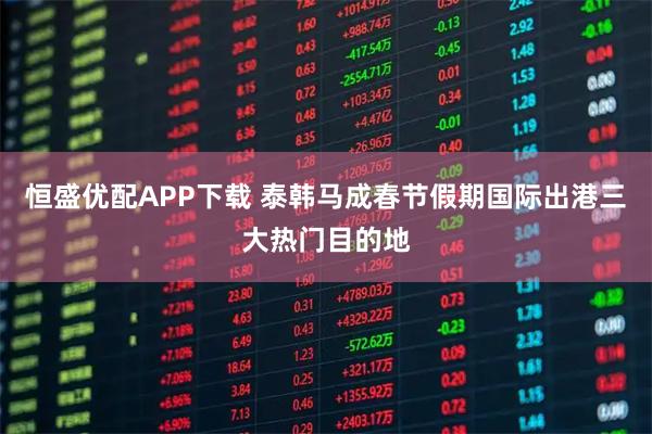 恒盛优配APP下载 泰韩马成春节假期国际出港三大热门目的地