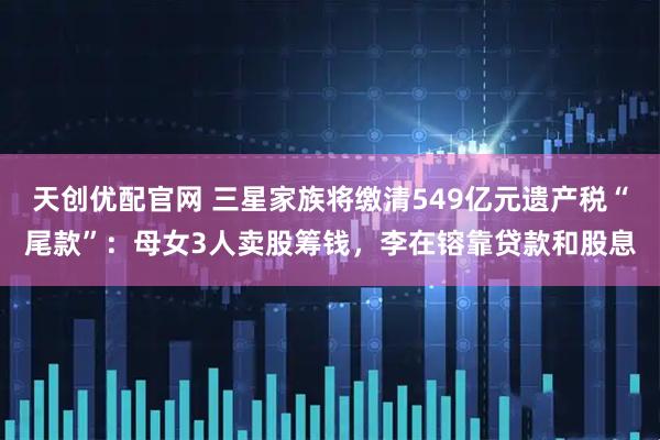 天创优配官网 三星家族将缴清549亿元遗产税“尾款”：母女3人卖股筹钱，李在镕靠贷款和股息