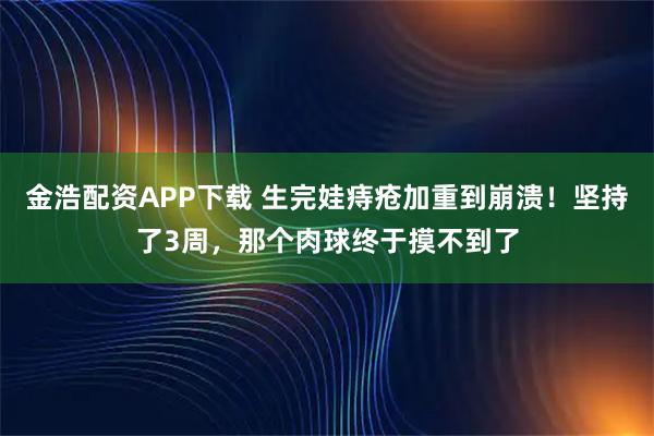 金浩配资APP下载 生完娃痔疮加重到崩溃！坚持了3周，那个肉球终于摸不到了