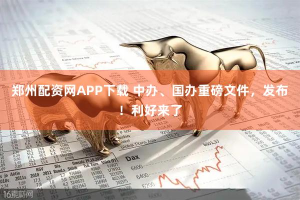 郑州配资网APP下载 中办、国办重磅文件，发布！利好来了