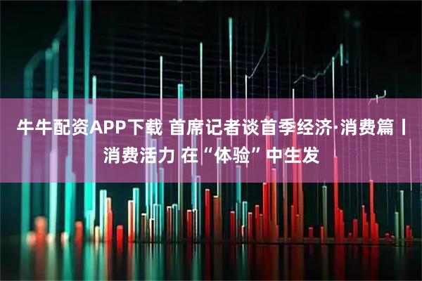 牛牛配资APP下载 首席记者谈首季经济·消费篇丨消费活力 在“体验”中生发