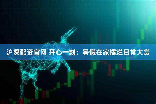 沪深配资官网 开心一刻：暑假在家摆烂日常大赏