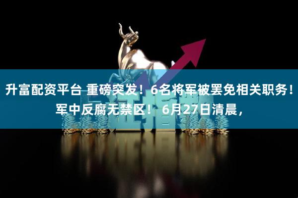 升富配资平台 重磅突发！6名将军被罢免相关职务！军中反腐无禁区！ 6月27日清晨，