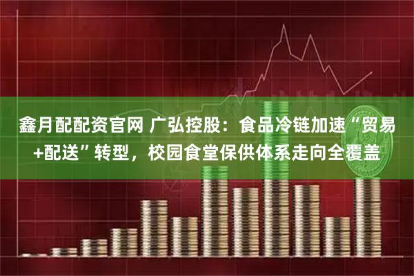 鑫月配配资官网 广弘控股：食品冷链加速“贸易+配送”转型，校园食堂保供体系走向全覆盖