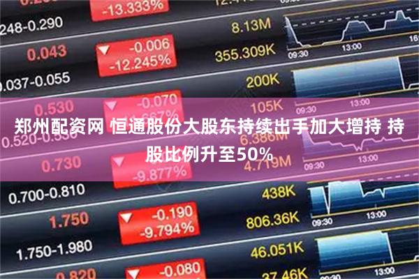 郑州配资网 恒通股份大股东持续出手加大增持 持股比例升至50%